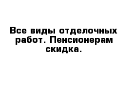 Все виды отделочных работ. Пенсионерам скидка.